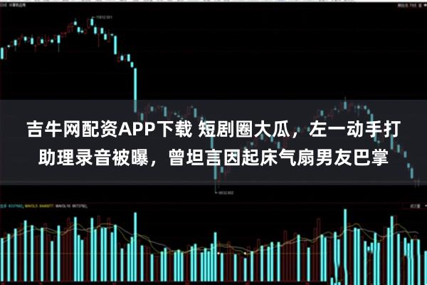 吉牛网配资APP下载 短剧圈大瓜，左一动手打助理录音被曝，曾坦言因起床气扇男友巴掌