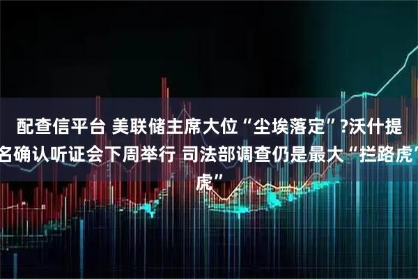 配查信平台 美联储主席大位“尘埃落定”?沃什提名确认听证会下周举行 司法部调查仍是最大“拦路虎”