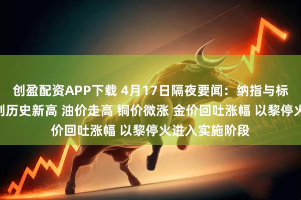 创盈配资APP下载 4月17日隔夜要闻：纳指与标普500指数再创历史新高 油价走高 铜价微涨 金价回吐涨幅 以黎停火进入实施阶段