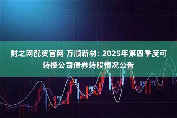 财之网配资官网 万顺新材: 2025年第四季度可转换公司债券转股情况公告