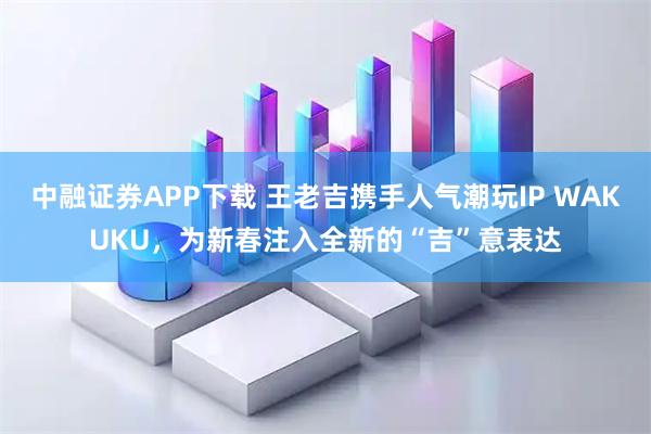 中融证券APP下载 王老吉携手人气潮玩IP WAKUKU，为新春注入全新的“吉”意表达