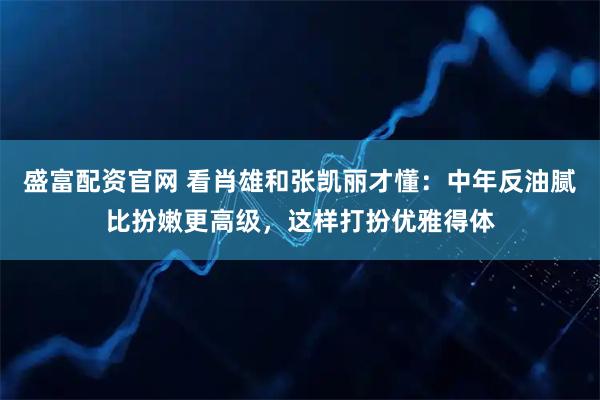 盛富配资官网 看肖雄和张凯丽才懂：中年反油腻比扮嫩更高级，这样打扮优雅得体