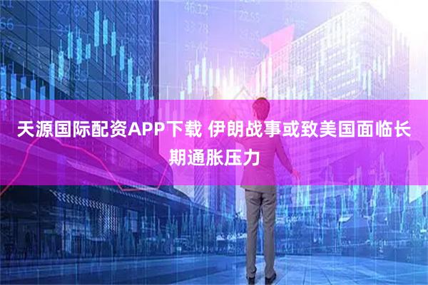 天源国际配资APP下载 伊朗战事或致美国面临长期通胀压力