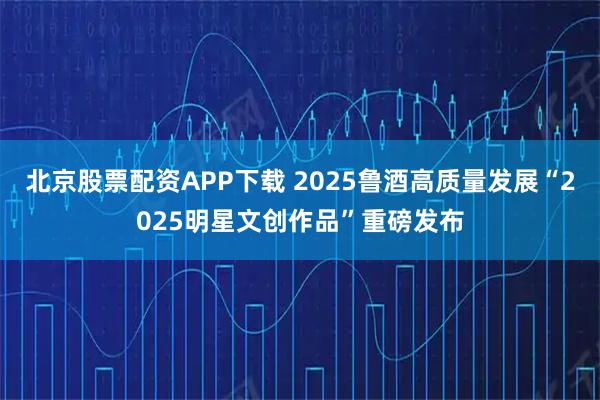 北京股票配资APP下载 2025鲁酒高质量发展“2025明星文创作品”重磅发布