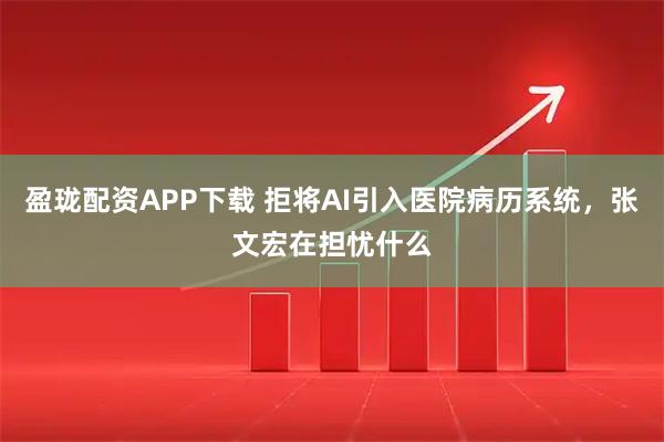 盈珑配资APP下载 拒将AI引入医院病历系统，张文宏在担忧什么