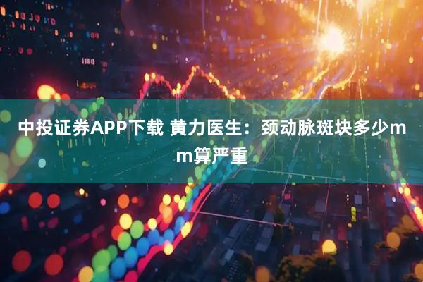 中投证券APP下载 黄力医生：颈动脉斑块多少mm算严重