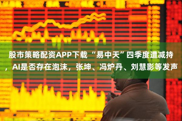 股市策略配资APP下载 “易中天”四季度遭减持，AI是否存在泡沫，张坤、冯炉丹、刘慧影等发声