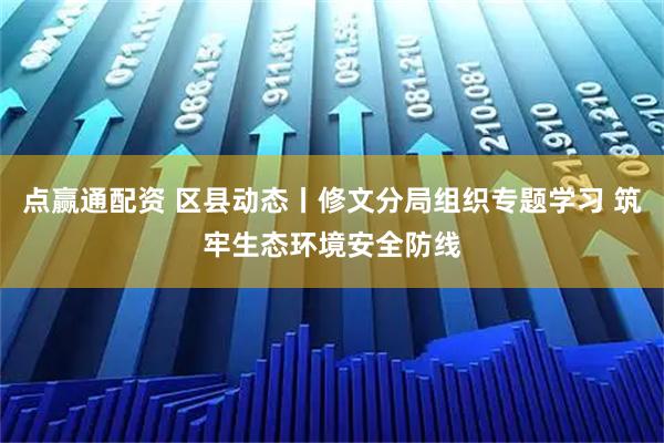 点赢通配资 区县动态丨修文分局组织专题学习 筑牢生态环境安全防线