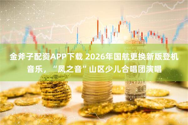 金斧子配资APP下载 2026年国航更换新版登机音乐，“凤之音”山区少儿合唱团演唱