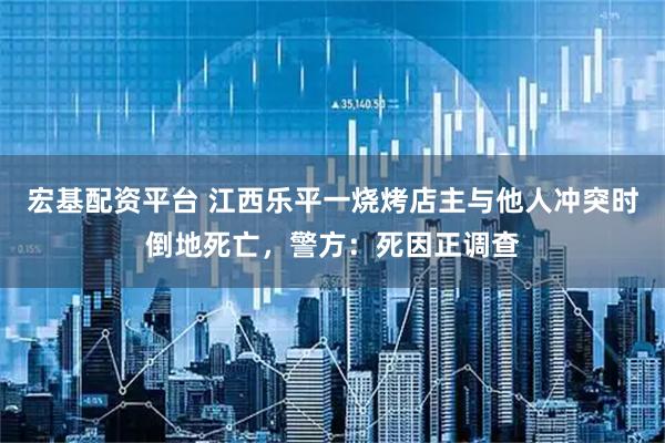 宏基配资平台 江西乐平一烧烤店主与他人冲突时倒地死亡，警方：死因正调查