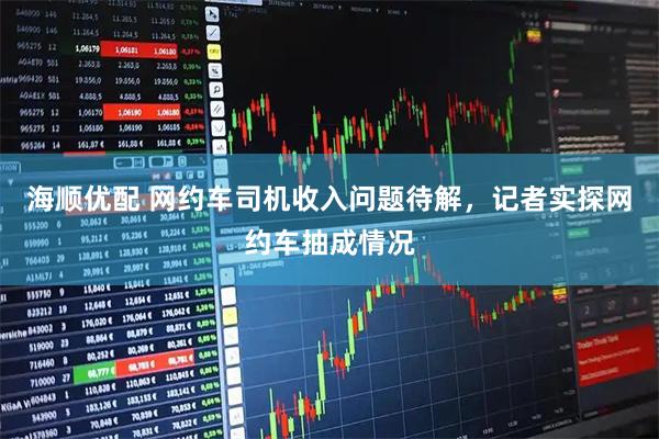 海顺优配 网约车司机收入问题待解，记者实探网约车抽成情况