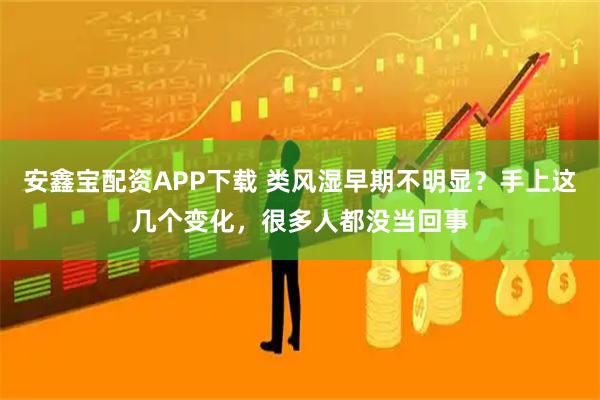 安鑫宝配资APP下载 类风湿早期不明显？手上这几个变化，很多人都没当回事