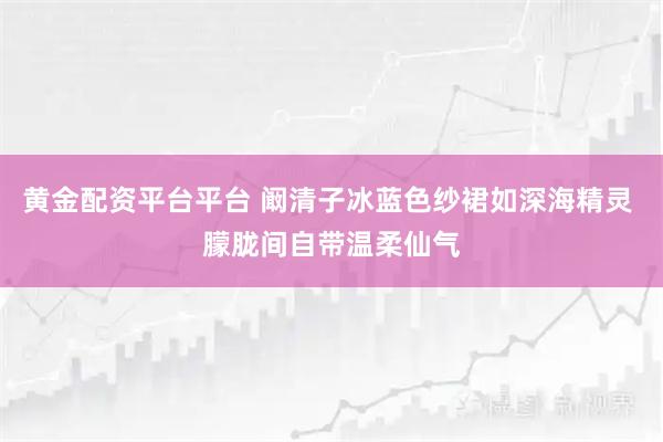 黄金配资平台平台 阚清子冰蓝色纱裙如深海精灵 朦胧间自带温柔仙气
