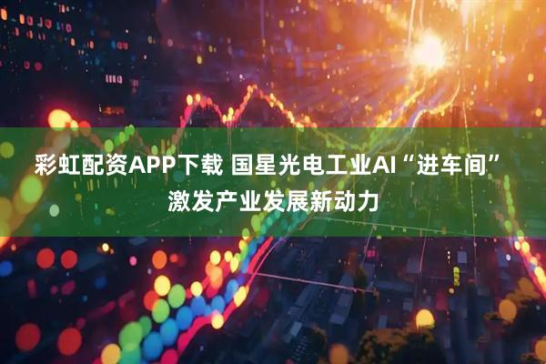 彩虹配资APP下载 国星光电工业AI“进车间” 激发产业发展新动力